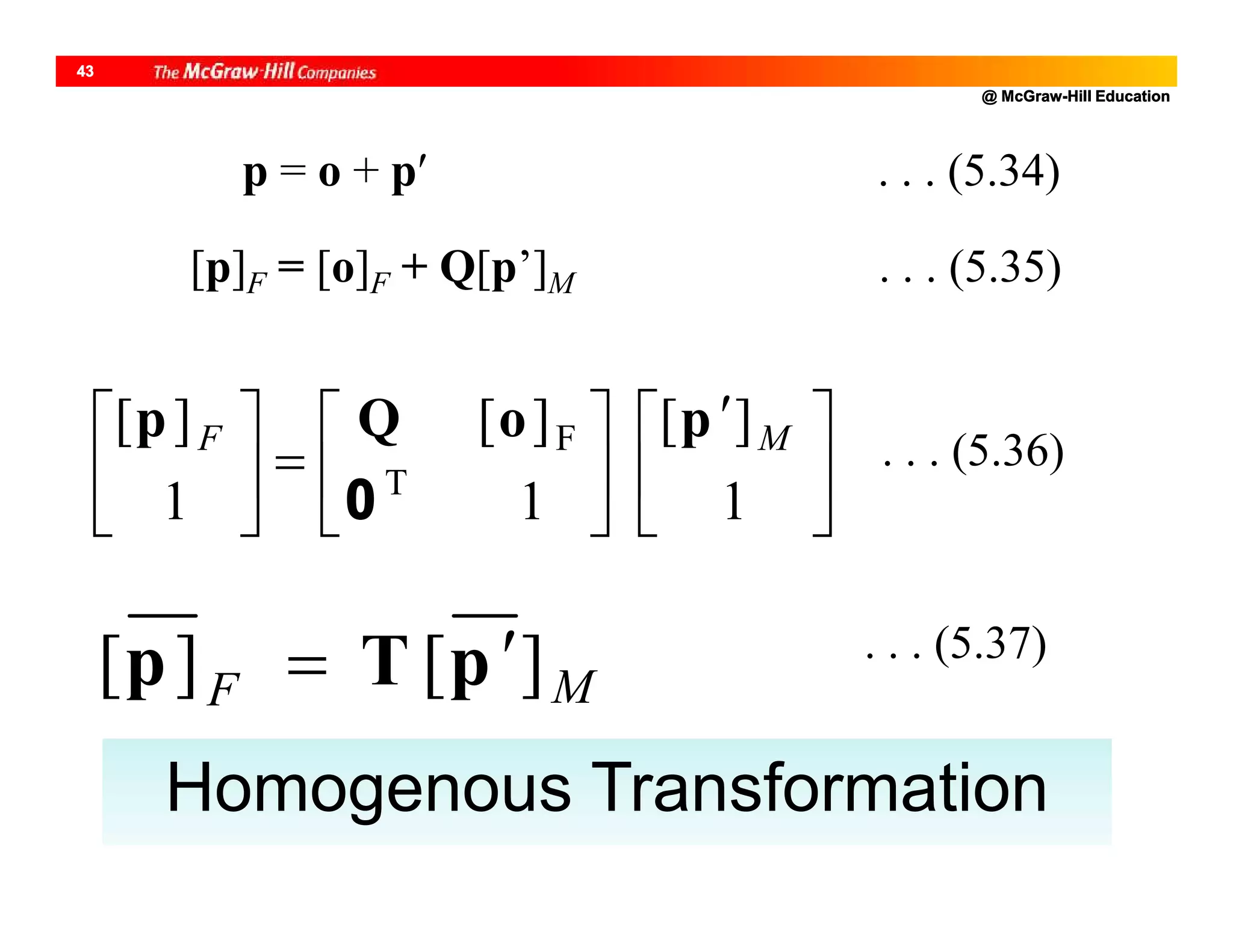 @ McGraw-Hill Education
43
p = o + p . . . (5.34)
[p]F = [o]F + Q[p’]M . . . (5.35)





 












1
][
1
][
1
][
T
F MF poQp
0
. . . (5.36)
MF ][][ pTp  . . . (5.37)
Homogenous Transformation
 