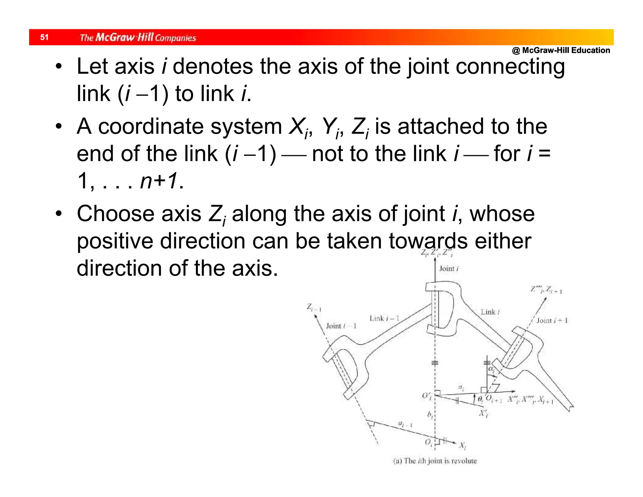 @ McGraw-Hill Education
51
• Let axis i denotes the axis of the joint connecting
link (i 1) to link i.
• A coordinate system Xi, Yi, Zi is attached to the
end of the link (i 1)  not to the link i  for i =
1, . . . n+1.
• Choose axis Zi along the axis of joint i, whose
positive direction can be taken towards either
direction of the axis.
 