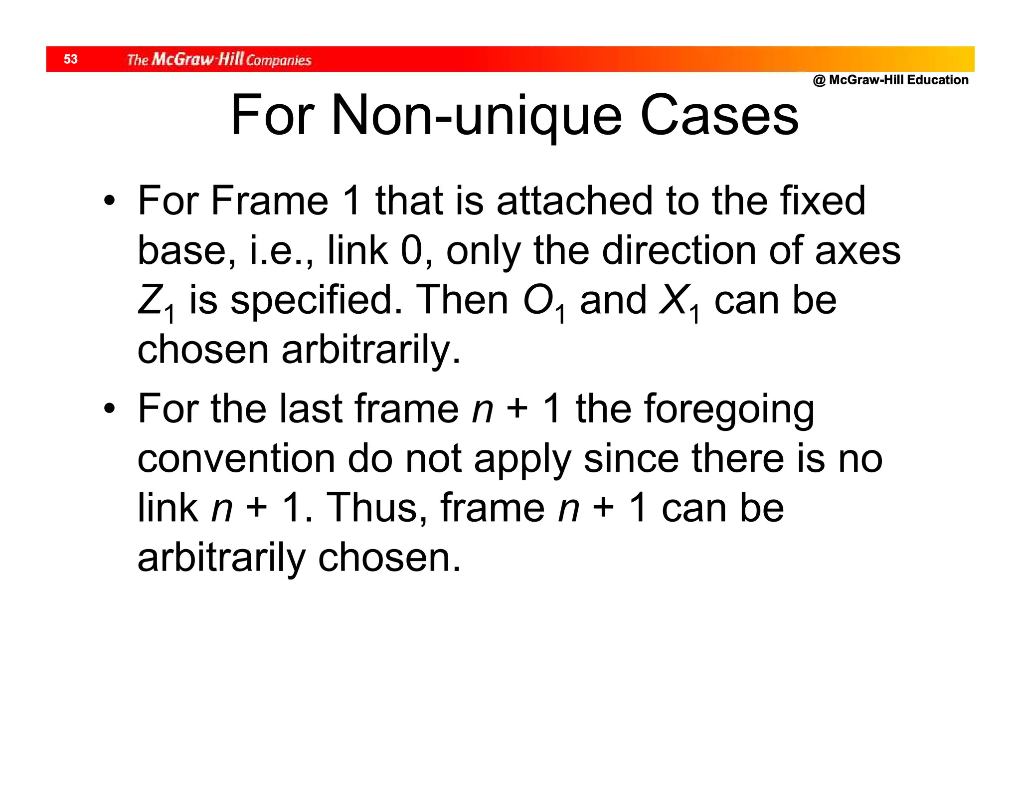 @ McGraw-Hill Education
53
For Non-unique Cases
• For Frame 1 that is attached to the fixed
base, i.e., link 0, only the direction of axes
Z1 is specified. Then O1 and X1 can be
chosen arbitrarily.
• For the last frame n + 1 the foregoing
convention do not apply since there is no
link n + 1. Thus, frame n + 1 can be
arbitrarily chosen.
 