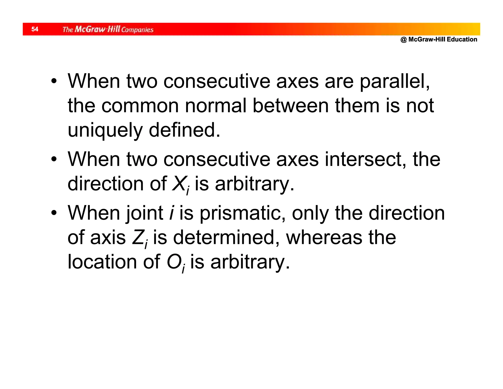 @ McGraw-Hill Education
54
• When two consecutive axes are parallel,
the common normal between them is not
uniquely defined.
• When two consecutive axes intersect, the
direction of Xi is arbitrary.
• When joint i is prismatic, only the direction
of axis Zi is determined, whereas the
location of Oi is arbitrary.
 