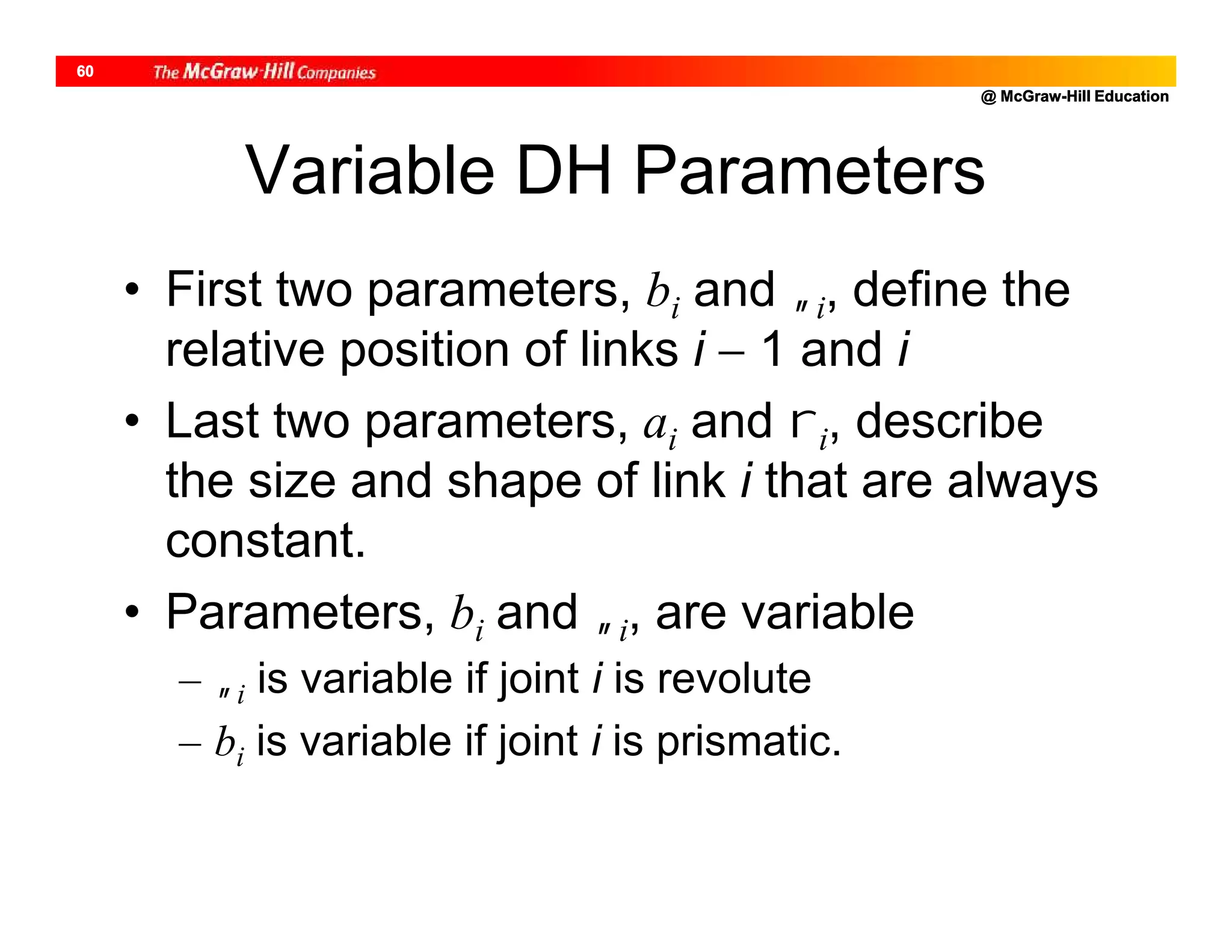 @ McGraw-Hill Education
60
Variable DH Parameters
• First two parameters, bi and i, define the
relative position of links i  1 and i
• Last two parameters, ai and i, describe
the size and shape of link i that are always
constant.
• Parameters, bi and i, are variable
– i is variable if joint i is revolute
– bi is variable if joint i is prismatic.
 