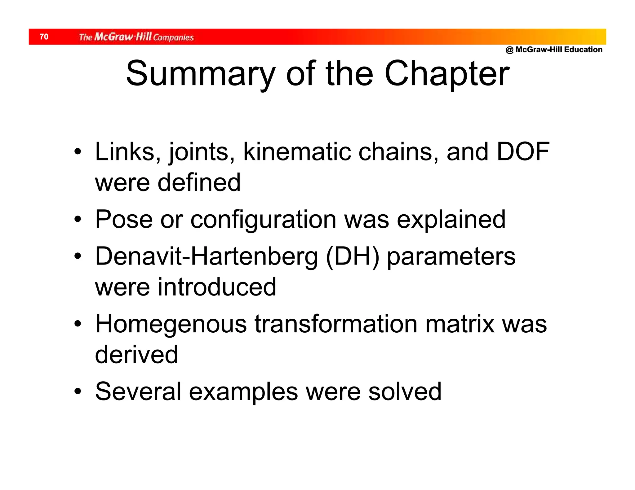 @ McGraw-Hill Education
70
Summary of the Chapter
• Links, joints, kinematic chains, and DOF
were defined
• Pose or configuration was explained
• Denavit-Hartenberg (DH) parameters
were introduced
• Homegenous transformation matrix was
derived
• Several examples were solved
 