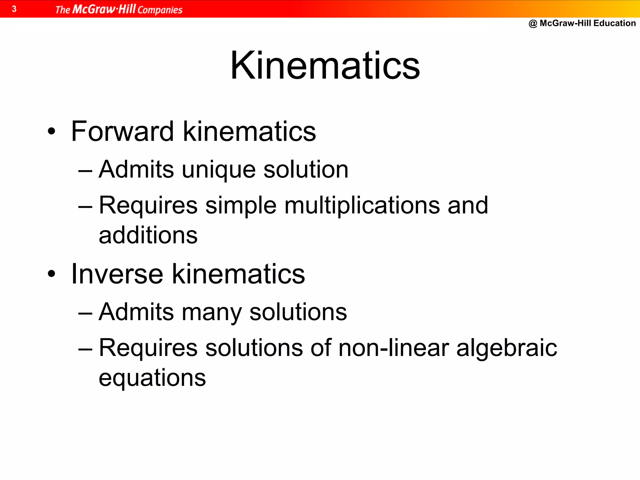 @ McGraw-Hill Education
3
Kinematics
• Forward kinematics
– Admits unique solution
– Requires simple multiplications and
additions
• Inverse kinematics
– Admits many solutions
– Requires solutions of non-linear algebraic
equations
 