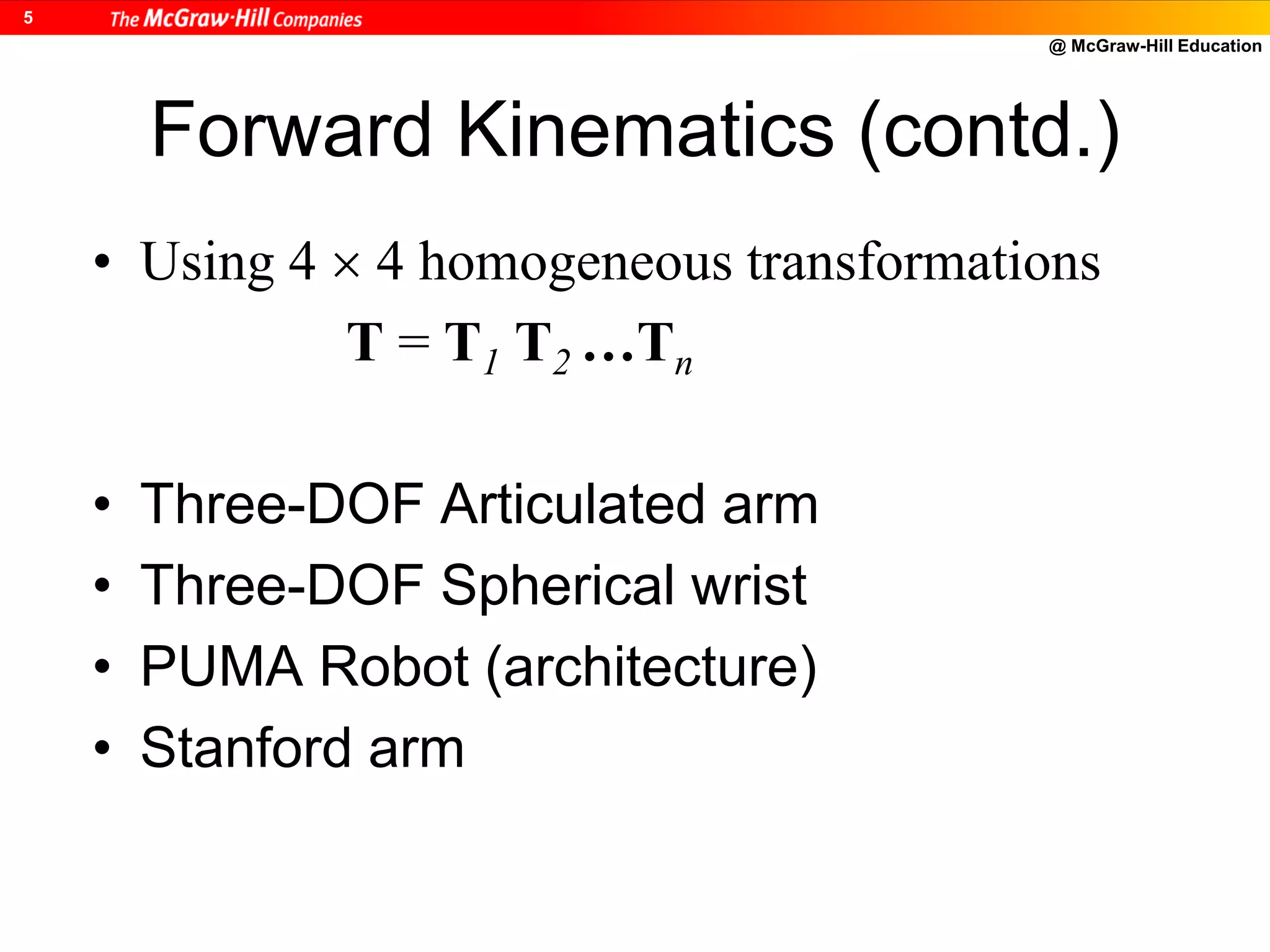 @ McGraw-Hill Education
5
Forward Kinematics (contd.)
• Using 4  4 homogeneous transformations
T = T1 T2 …Tn
• Three-DOF Articulated arm
• Three-DOF Spherical wrist
• PUMA Robot (architecture)
• Stanford arm
 