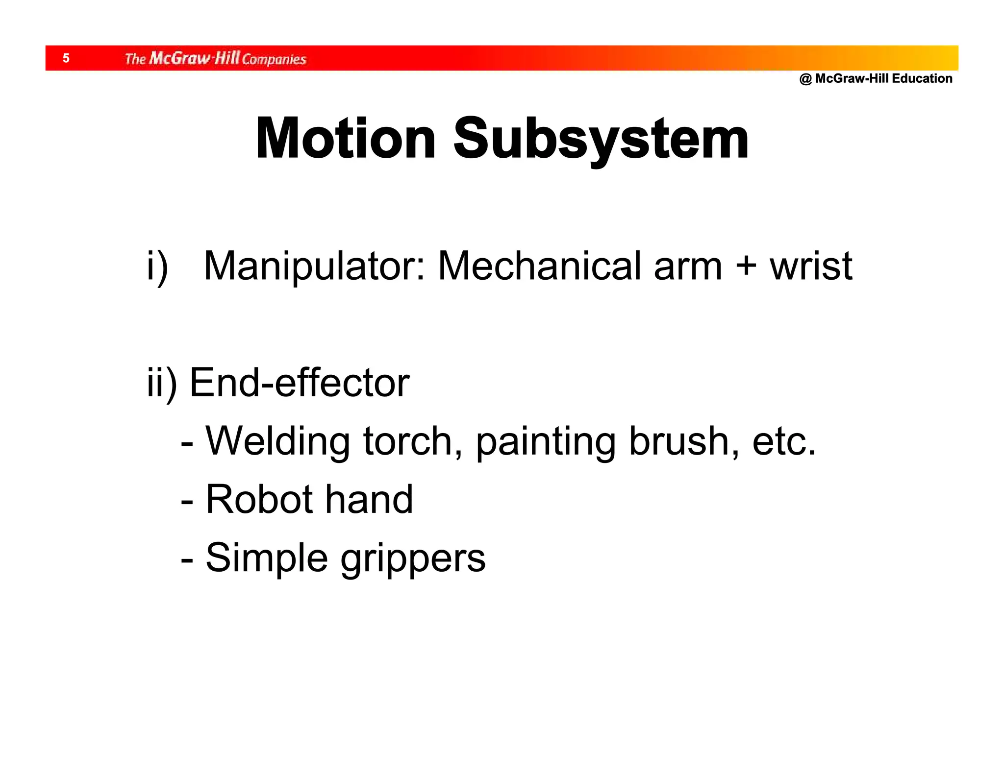 @ McGraw-Hill Education
5
Motion Subsystem
i) Manipulator: Mechanical arm + wrist
ii) End-effector
- Welding torch, painting brush, etc.
- Robot hand
- Simple grippers
 