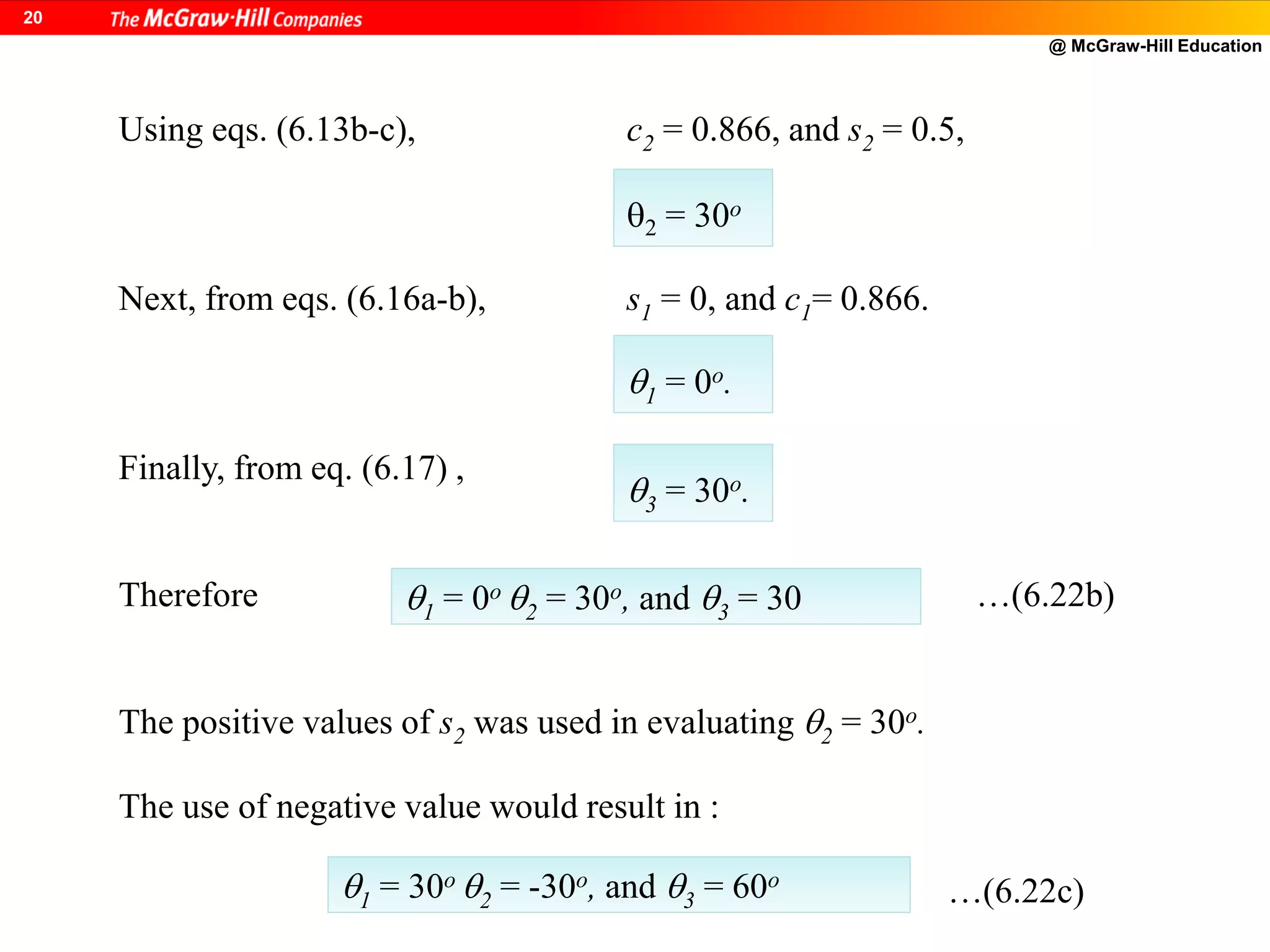 @ McGraw-Hill Education
20
Using eqs. (6.13b-c), c2 = 0.866, and s2 = 0.5,
Next, from eqs. (6.16a-b), s1 = 0, and c1= 0.866.
Finally, from eq. (6.17) ,
Therefore …(6.22b)
The positive values of s2 was used in evaluating 2 = 30o.
The use of negative value would result in :
…(6.22c)
2 = 30o
1 = 0o.
3 = 30o.
1 = 0o 2 = 30o, and 3 = 30
1 = 30o 2 = -30o, and 3 = 60o
 