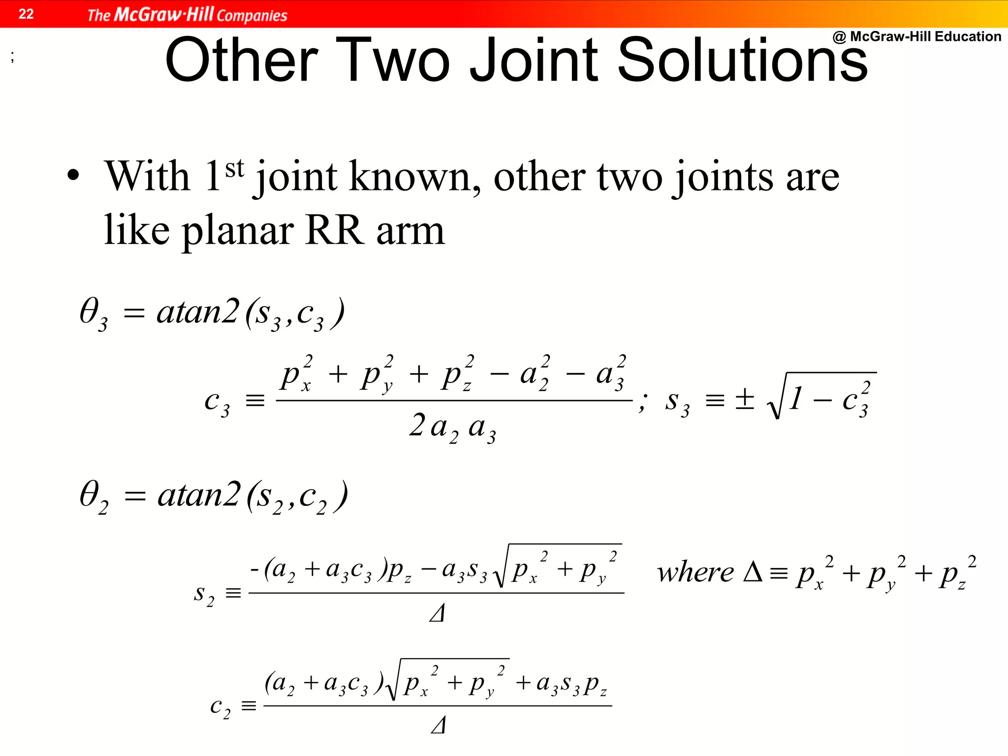@ McGraw-Hill Education
22
Other Two Joint Solutions
• With 1st joint known, other two joints are
like planar RR arm
)c,(satan2θ 333 
2
33
32
2
3
2
2
2
z
2
y
2
x
3 c1s;
aa2
aappp
c 


)c,(satan2θ 222 
Δ
ppsa)pca(a-
s
2
y
2
x33z332
2


Δ
psapp)ca(a
c
z33
2
y
2
x332
2


;
2 2 2
x y zwhere p p p   
 