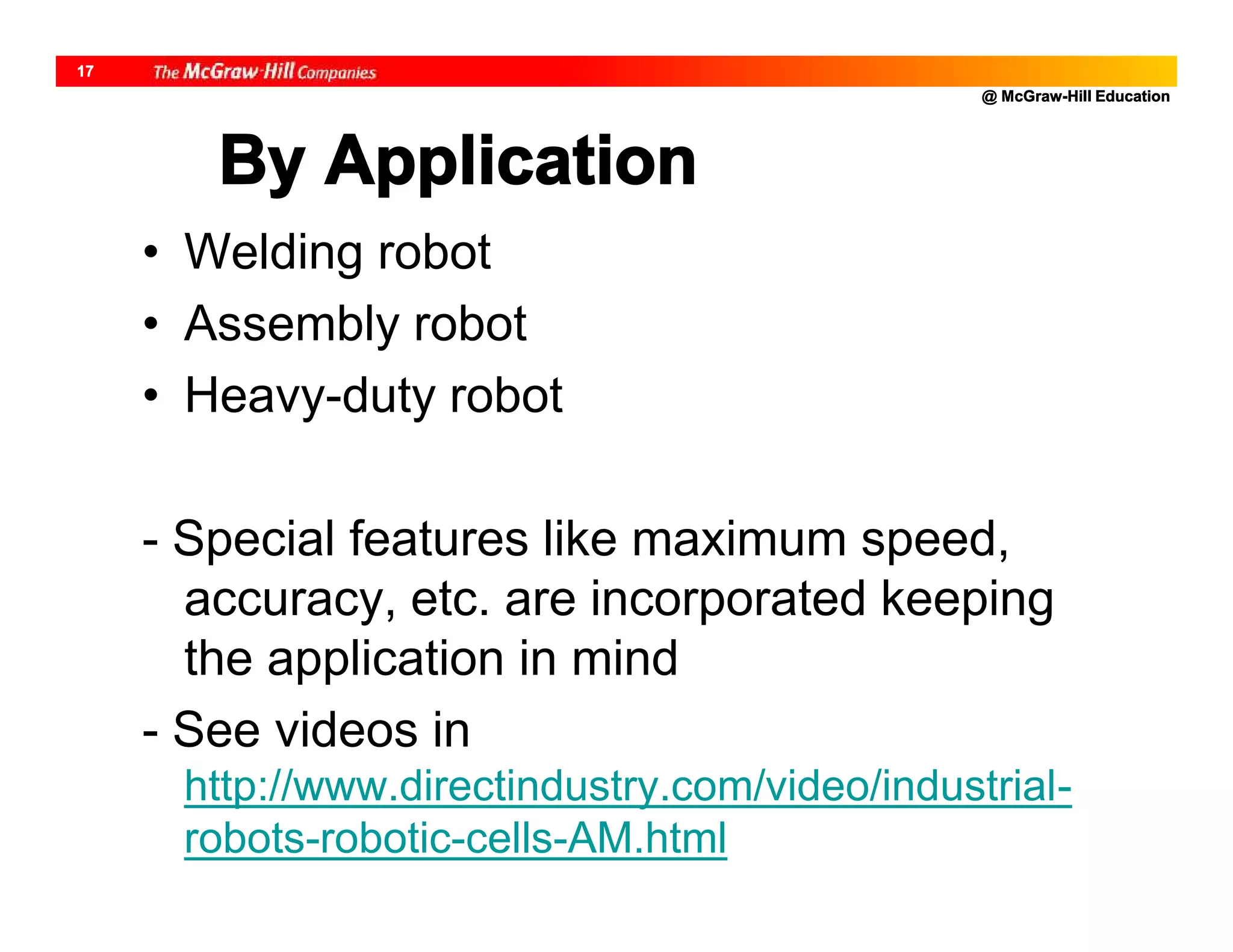 @ McGraw-Hill Education
17
By Application
• Welding robot
• Assembly robot
• Heavy-duty robot
- Special features like maximum speed,
accuracy, etc. are incorporated keeping
the application in mind
- See videos in
http://www.directindustry.com/video/industrial-
robots-robotic-cells-AM.html
 