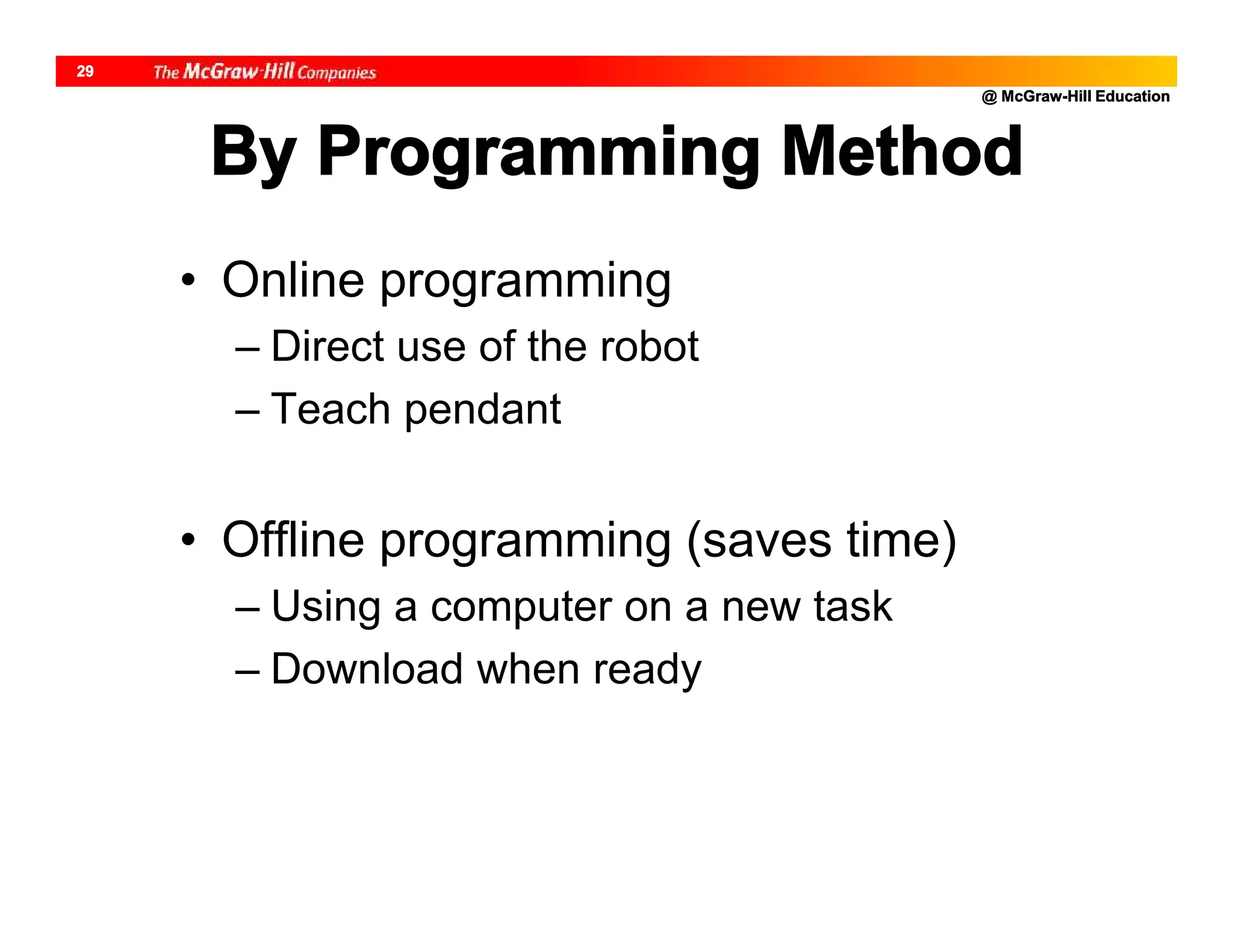 @ McGraw-Hill Education
29
By Programming Method
• Online programming
– Direct use of the robot
– Teach pendant
• Offline programming (saves time)
– Using a computer on a new task
– Download when ready
 