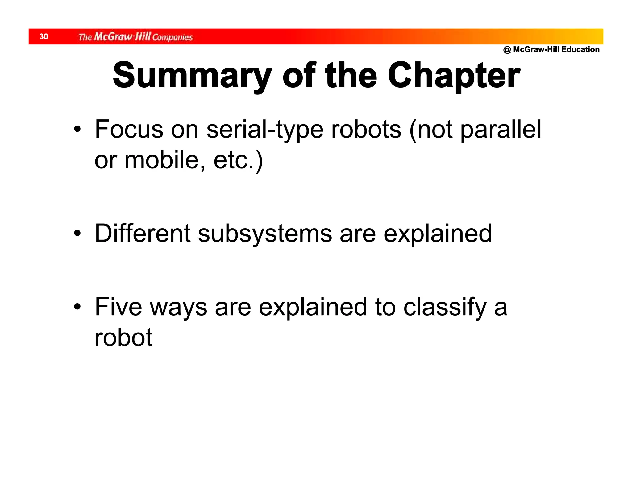 @ McGraw-Hill Education
30
Summary of the Chapter
• Focus on serial-type robots (not parallel
or mobile, etc.)
• Different subsystems are explained
• Five ways are explained to classify a
robot
 