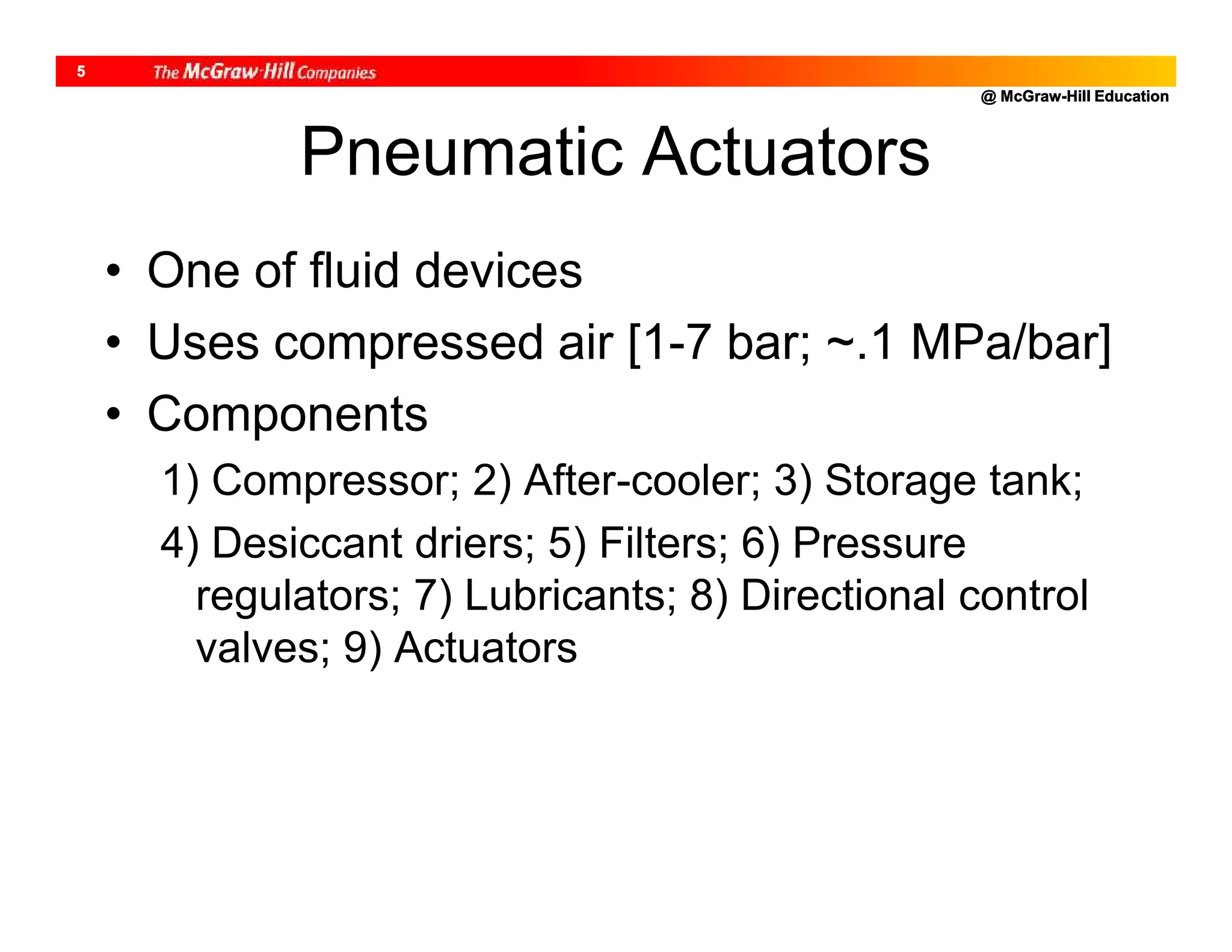 @ McGraw-Hill Education
5
• One of fluid devices
• Uses compressed air [1-7 bar; ~.1 MPa/bar]
• Components
1) Compressor; 2) After-cooler; 3) Storage tank;
4) Desiccant driers; 5) Filters; 6) Pressure
regulators; 7) Lubricants; 8) Directional control
valves; 9) Actuators
Pneumatic Actuators
 