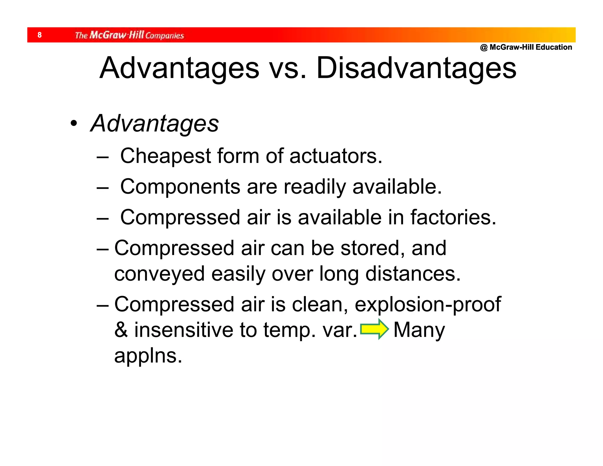 @ McGraw-Hill Education
8
Advantages vs. Disadvantages
• Advantages
– Cheapest form of actuators.
– Components are readily available.
– Compressed air is available in factories.
– Compressed air can be stored, and
conveyed easily over long distances.
– Compressed air is clean, explosion-proof
& insensitive to temp. var. Many
applns.
 