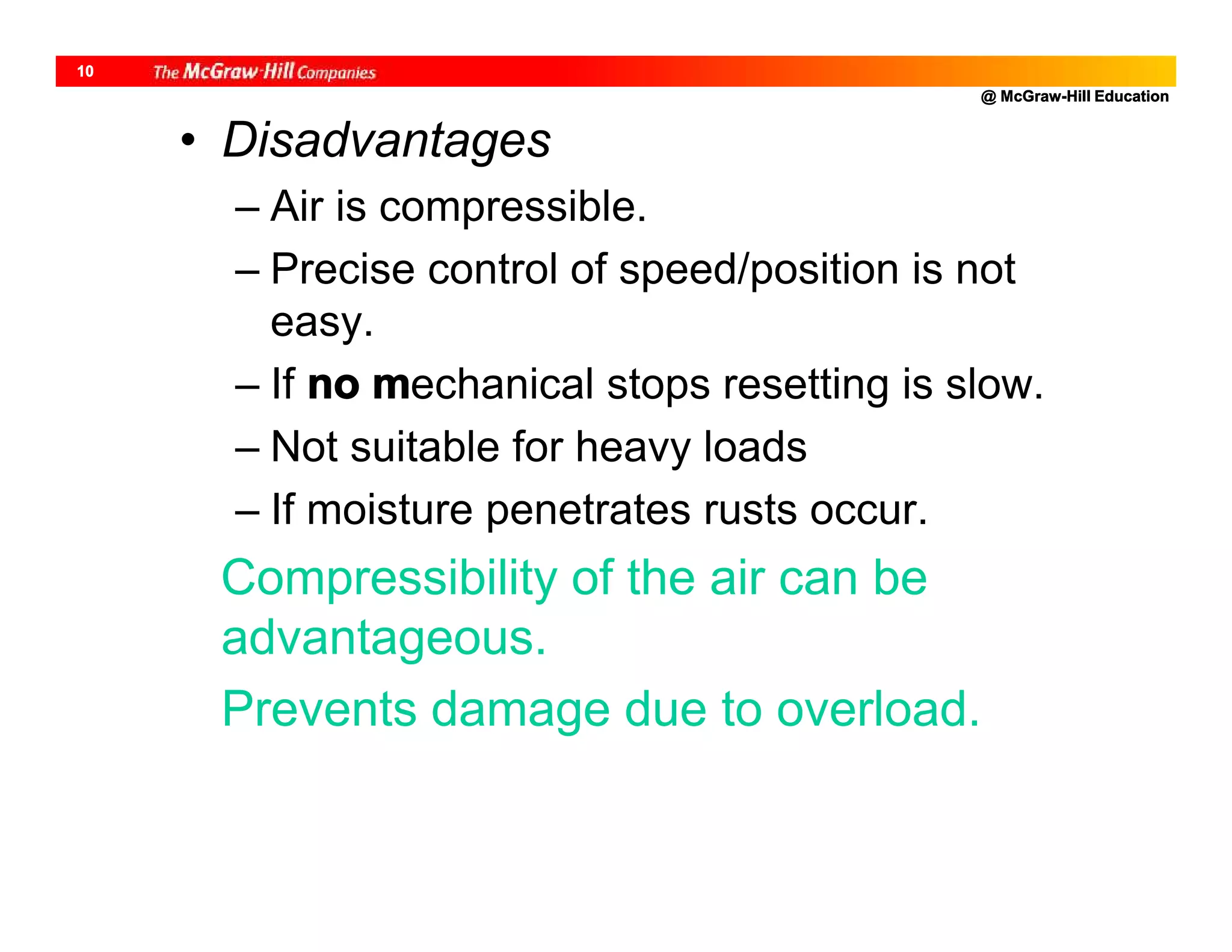 @ McGraw-Hill Education
10
• Disadvantages
– Air is compressible.
– Precise control of speed/position is not
easy.
– If no mechanical stops resetting is slow.
– Not suitable for heavy loads
– If moisture penetrates rusts occur.
Compressibility of the air can be
advantageous.
Prevents damage due to overload.
 