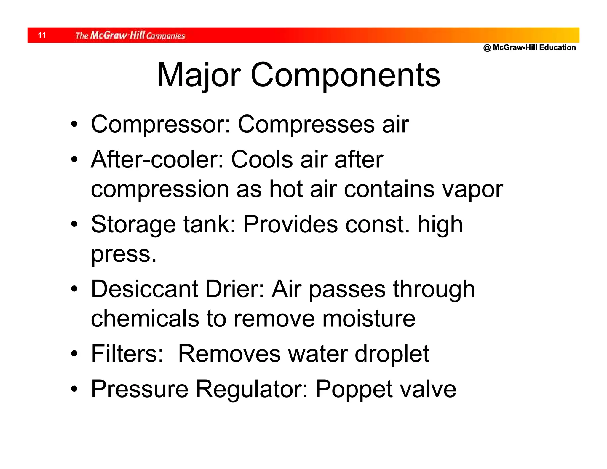 @ McGraw-Hill Education
11
Major Components
• Compressor: Compresses air
• After-cooler: Cools air after
compression as hot air contains vapor
• Storage tank: Provides const. high
press.
• Desiccant Drier: Air passes through
chemicals to remove moisture
• Filters: Removes water droplet
• Pressure Regulator: Poppet valve
 