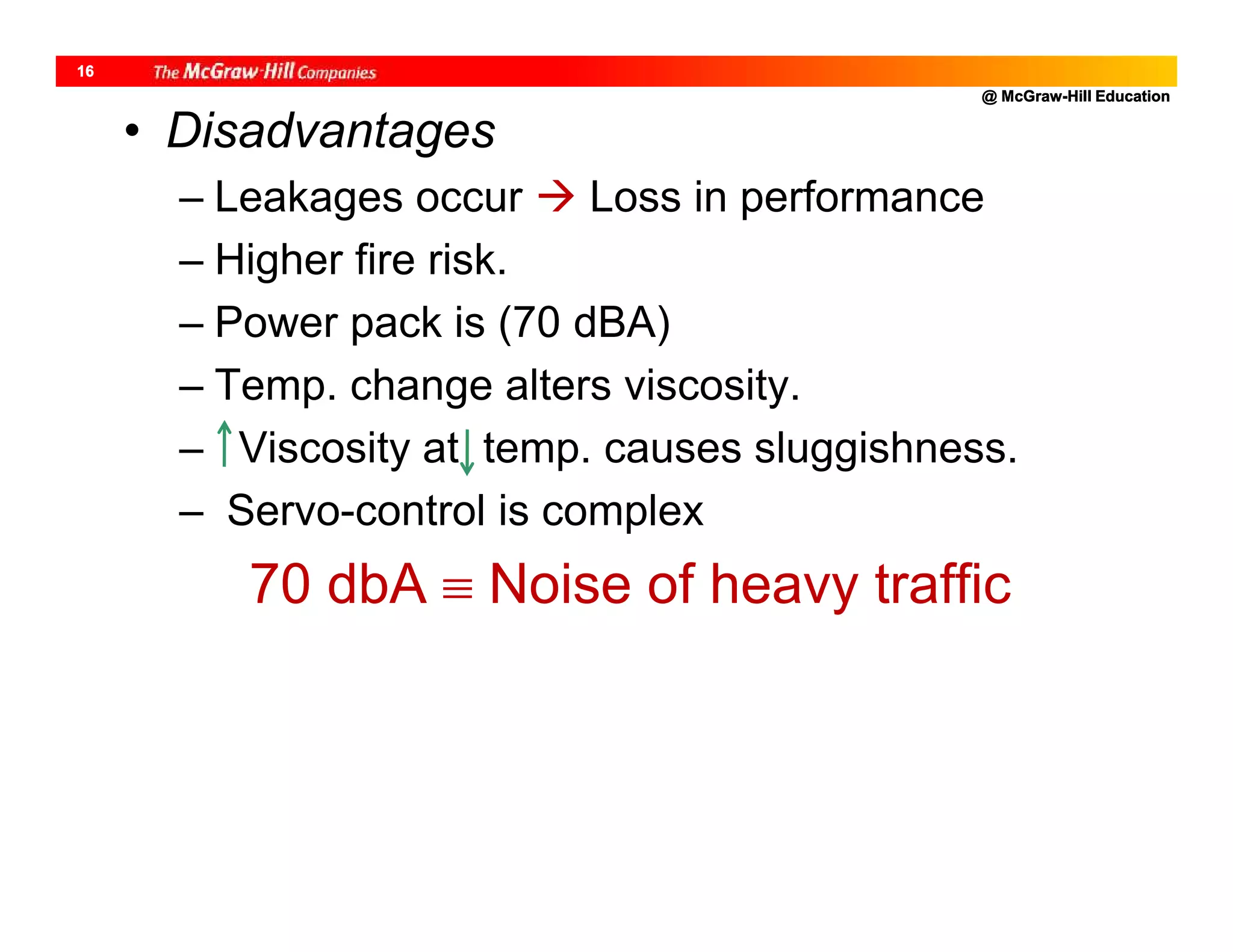 @ McGraw-Hill Education
16
• Disadvantages
– Leakages occur  Loss in performance
– Higher fire risk.
– Power pack is (70 dBA)
– Temp. change alters viscosity.
– Viscosity at temp. causes sluggishness.
– Servo-control is complex
70 dbA  Noise of heavy traffic
 
