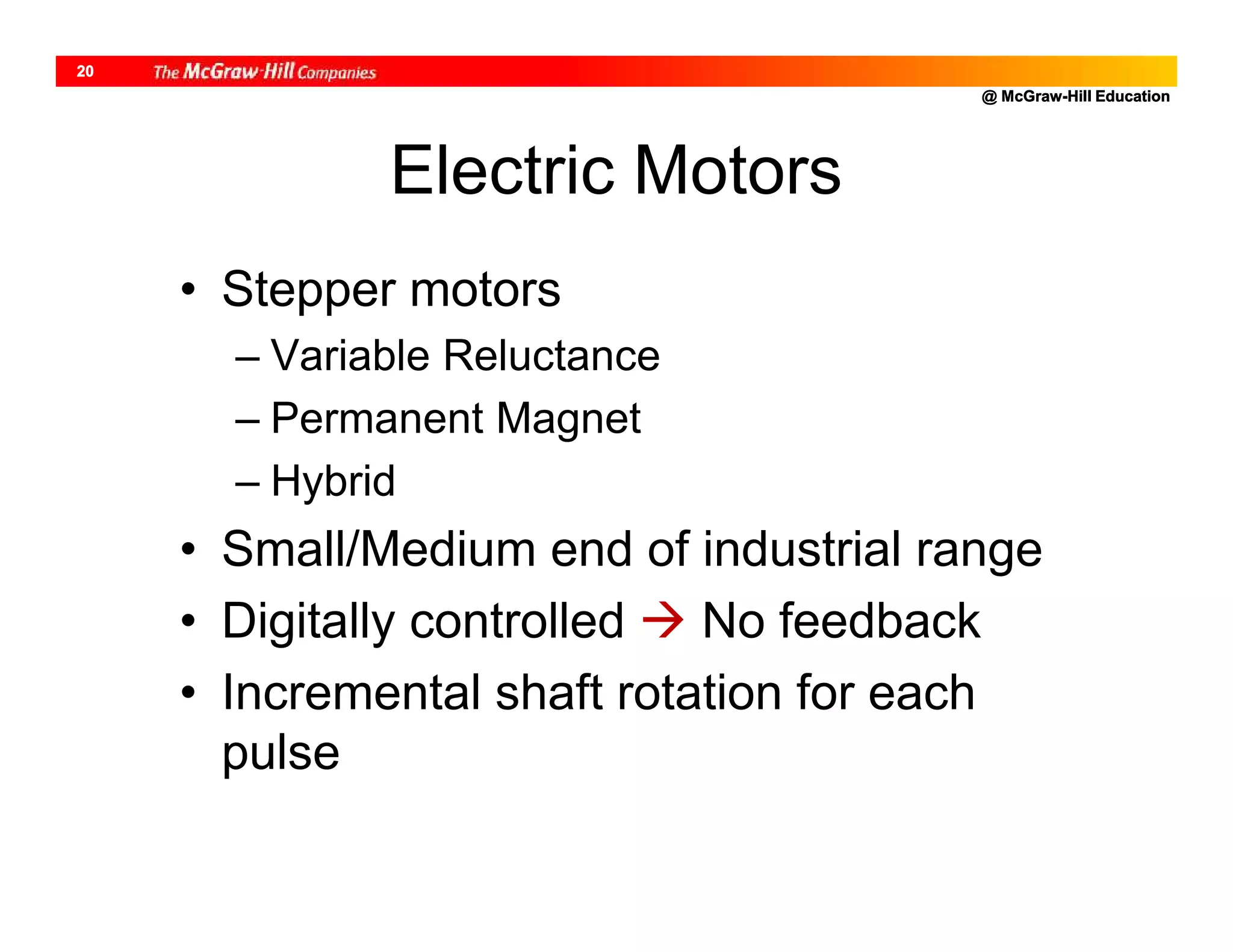 @ McGraw-Hill Education
20
Electric Motors
• Stepper motors
– Variable Reluctance
– Permanent Magnet
– Hybrid
• Small/Medium end of industrial range
• Digitally controlled  No feedback
• Incremental shaft rotation for each
pulse
 