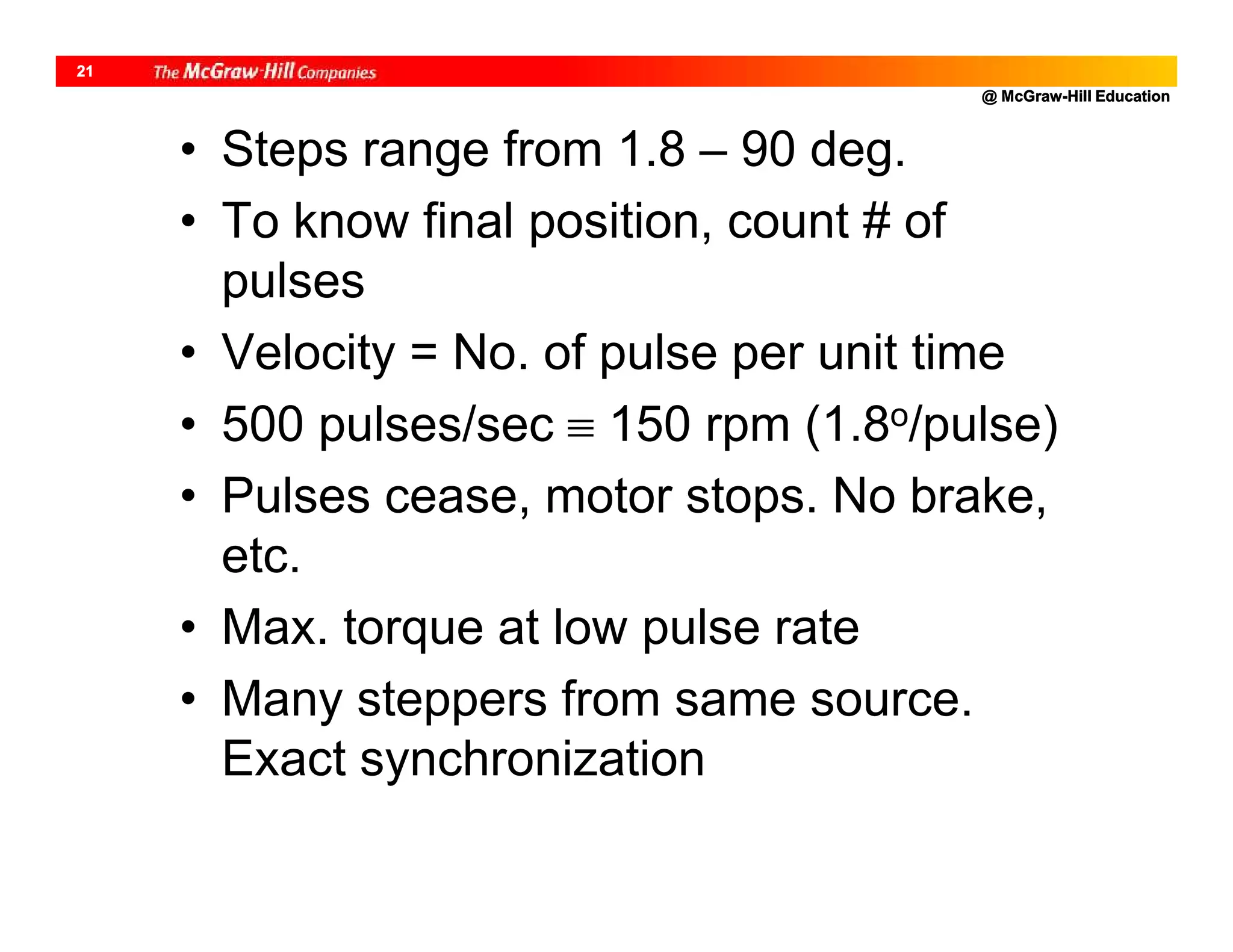 @ McGraw-Hill Education
21
• Steps range from 1.8 – 90 deg.
• To know final position, count # of
pulses
• Velocity = No. of pulse per unit time
• 500 pulses/sec  150 rpm (1.8o/pulse)
• Pulses cease, motor stops. No brake,
etc.
• Max. torque at low pulse rate
• Many steppers from same source.
Exact synchronization
 