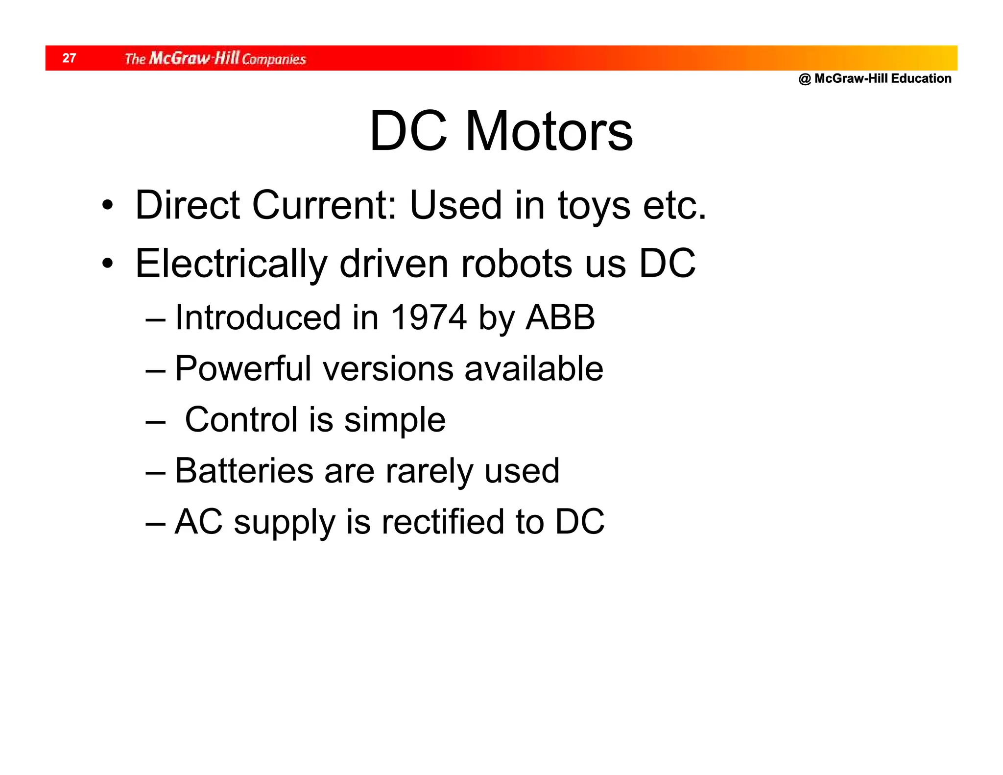 @ McGraw-Hill Education
27
• Direct Current: Used in toys etc.
• Electrically driven robots us DC
– Introduced in 1974 by ABB
– Powerful versions available
– Control is simple
– Batteries are rarely used
– AC supply is rectified to DC
DC Motors
 