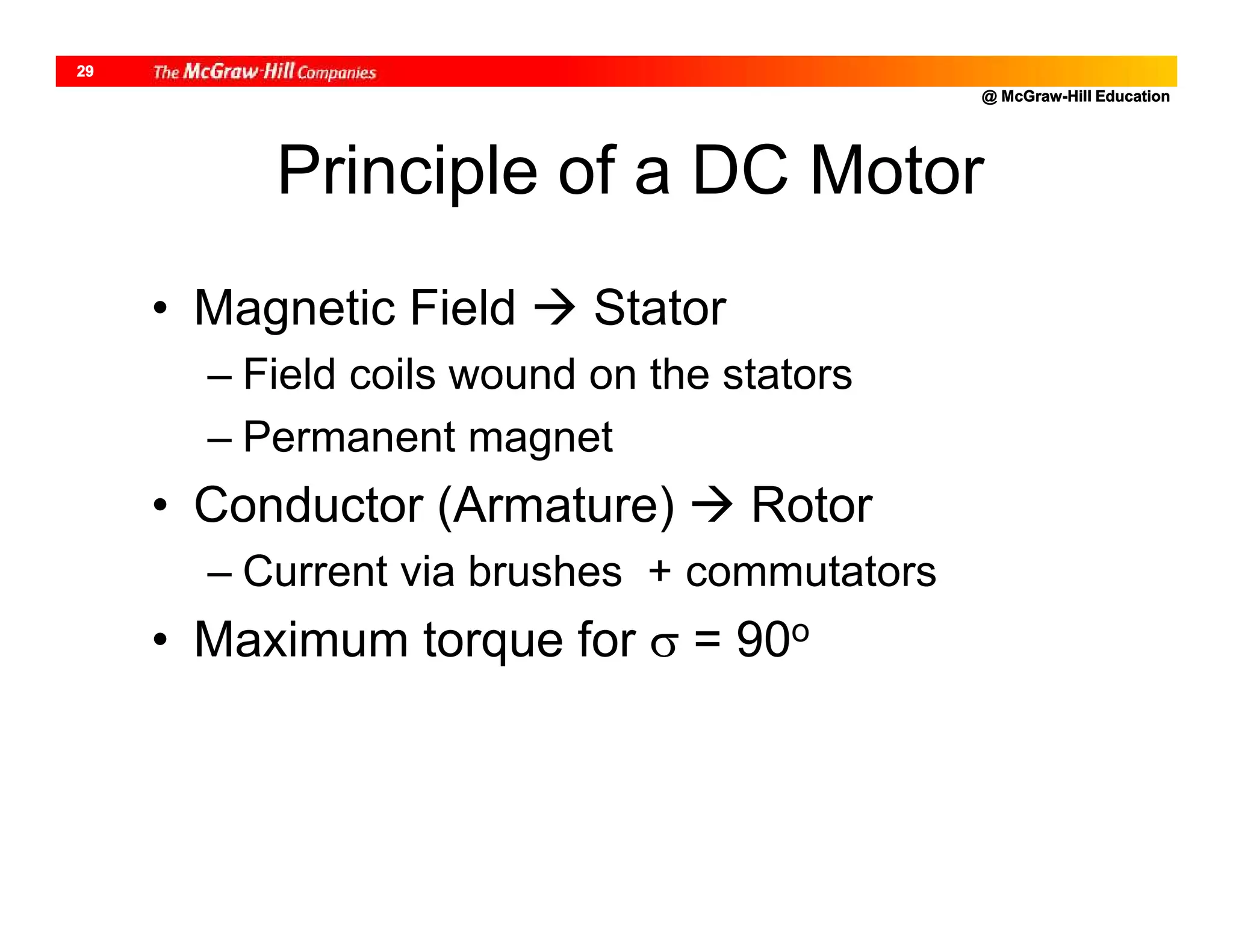 @ McGraw-Hill Education
29
Principle of a DC Motor
• Magnetic Field  Stator
– Field coils wound on the stators
– Permanent magnet
• Conductor (Armature)  Rotor
– Current via brushes + commutators
• Maximum torque for  = 90o
 