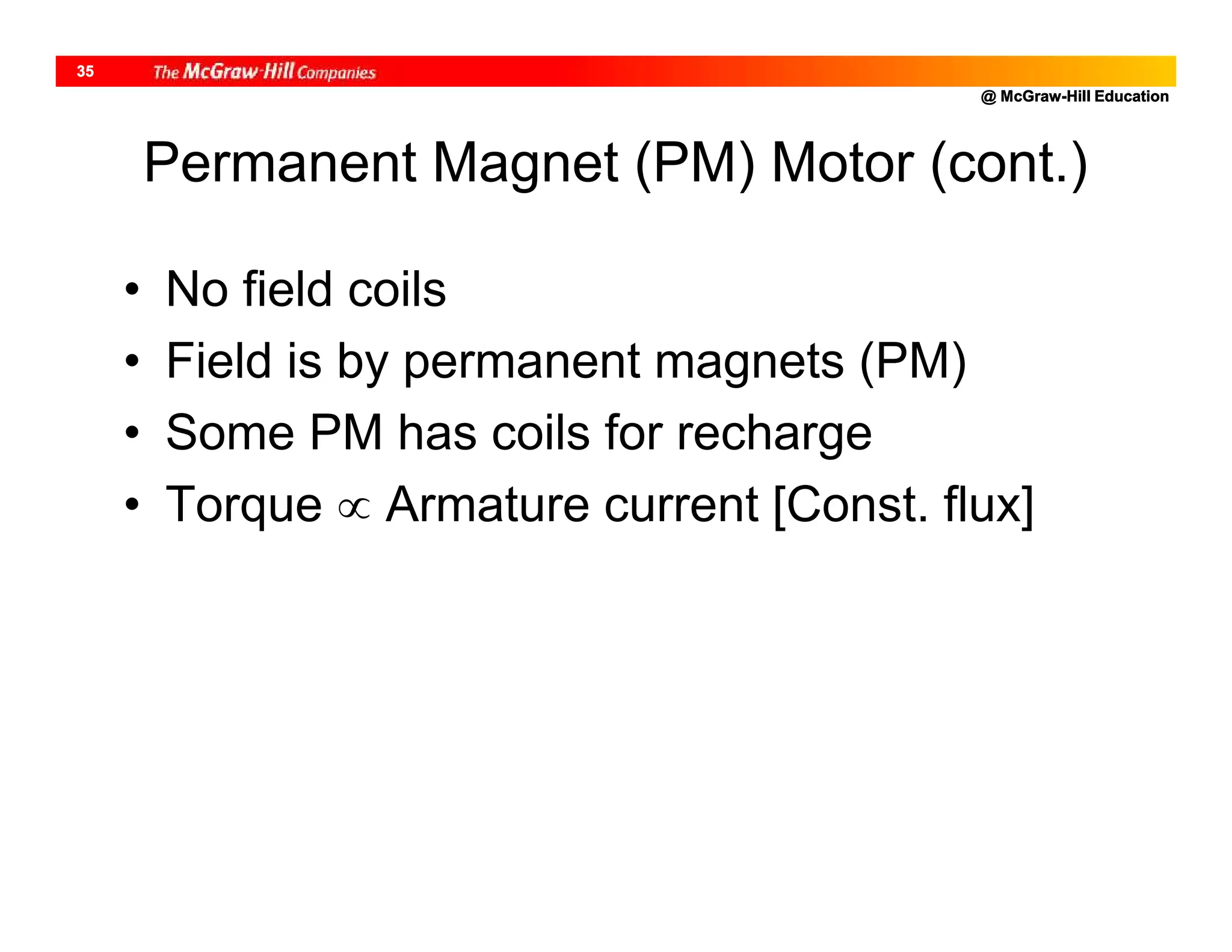 @ McGraw-Hill Education
35
Permanent Magnet (PM) Motor (cont.)
• No field coils
• Field is by permanent magnets (PM)
• Some PM has coils for recharge
• Torque  Armature current [Const. flux]
 