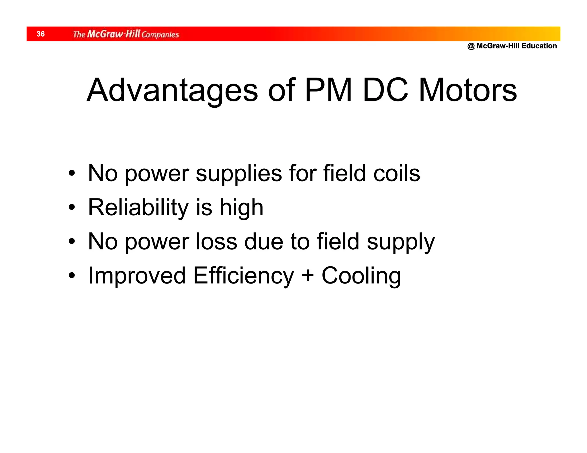 @ McGraw-Hill Education
36
Advantages of PM DC Motors
• No power supplies for field coils
• Reliability is high
• No power loss due to field supply
• Improved Efficiency + Cooling
 