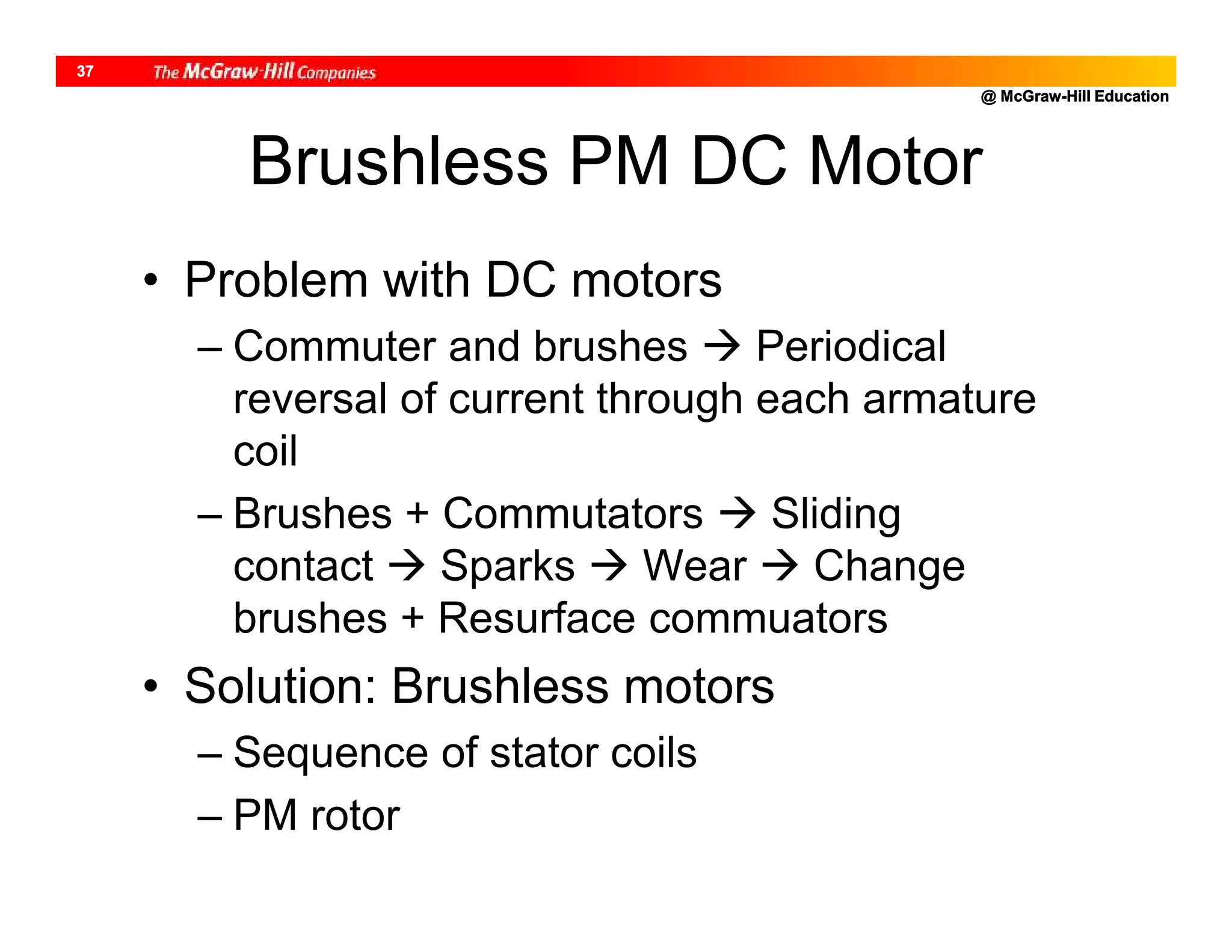 @ McGraw-Hill Education
37
Brushless PM DC Motor
• Problem with DC motors
– Commuter and brushes  Periodical
reversal of current through each armature
coil
– Brushes + Commutators  Sliding
contact  Sparks  Wear  Change
brushes + Resurface commuators
• Solution: Brushless motors
– Sequence of stator coils
– PM rotor
 