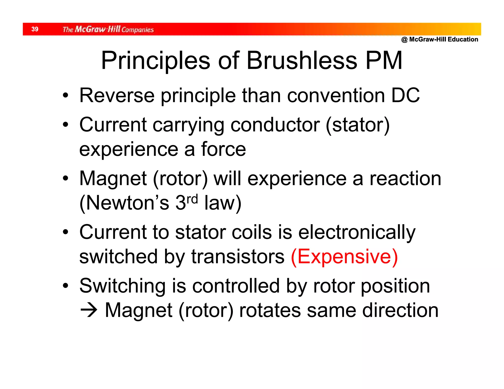 @ McGraw-Hill Education
39
Principles of Brushless PM
• Reverse principle than convention DC
• Current carrying conductor (stator)
experience a force
• Magnet (rotor) will experience a reaction
(Newton’s 3rd law)
• Current to stator coils is electronically
switched by transistors (Expensive)
• Switching is controlled by rotor position
 Magnet (rotor) rotates same direction
 
