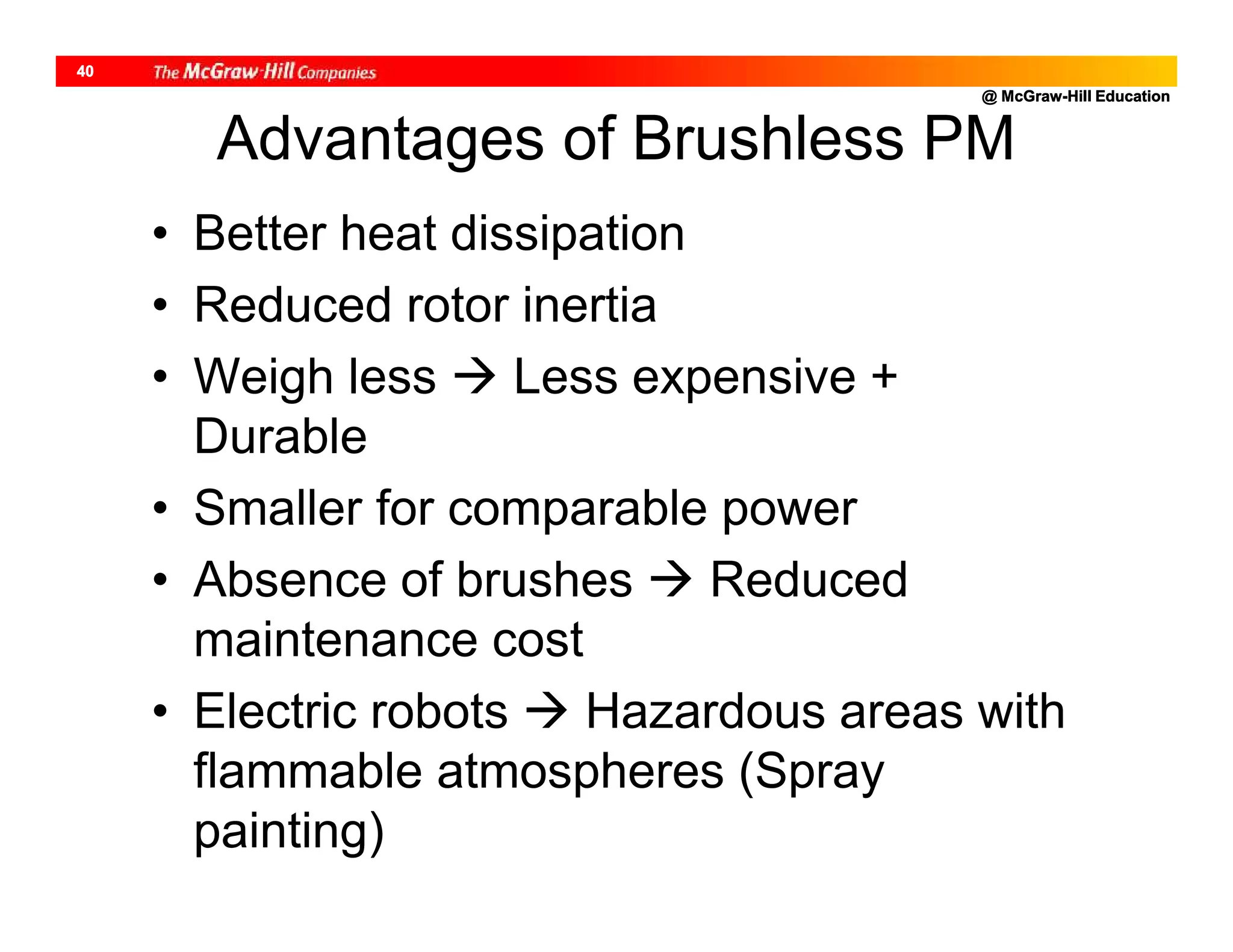 @ McGraw-Hill Education
40
Advantages of Brushless PM
• Better heat dissipation
• Reduced rotor inertia
• Weigh less  Less expensive +
Durable
• Smaller for comparable power
• Absence of brushes  Reduced
maintenance cost
• Electric robots  Hazardous areas with
flammable atmospheres (Spray
painting)
 