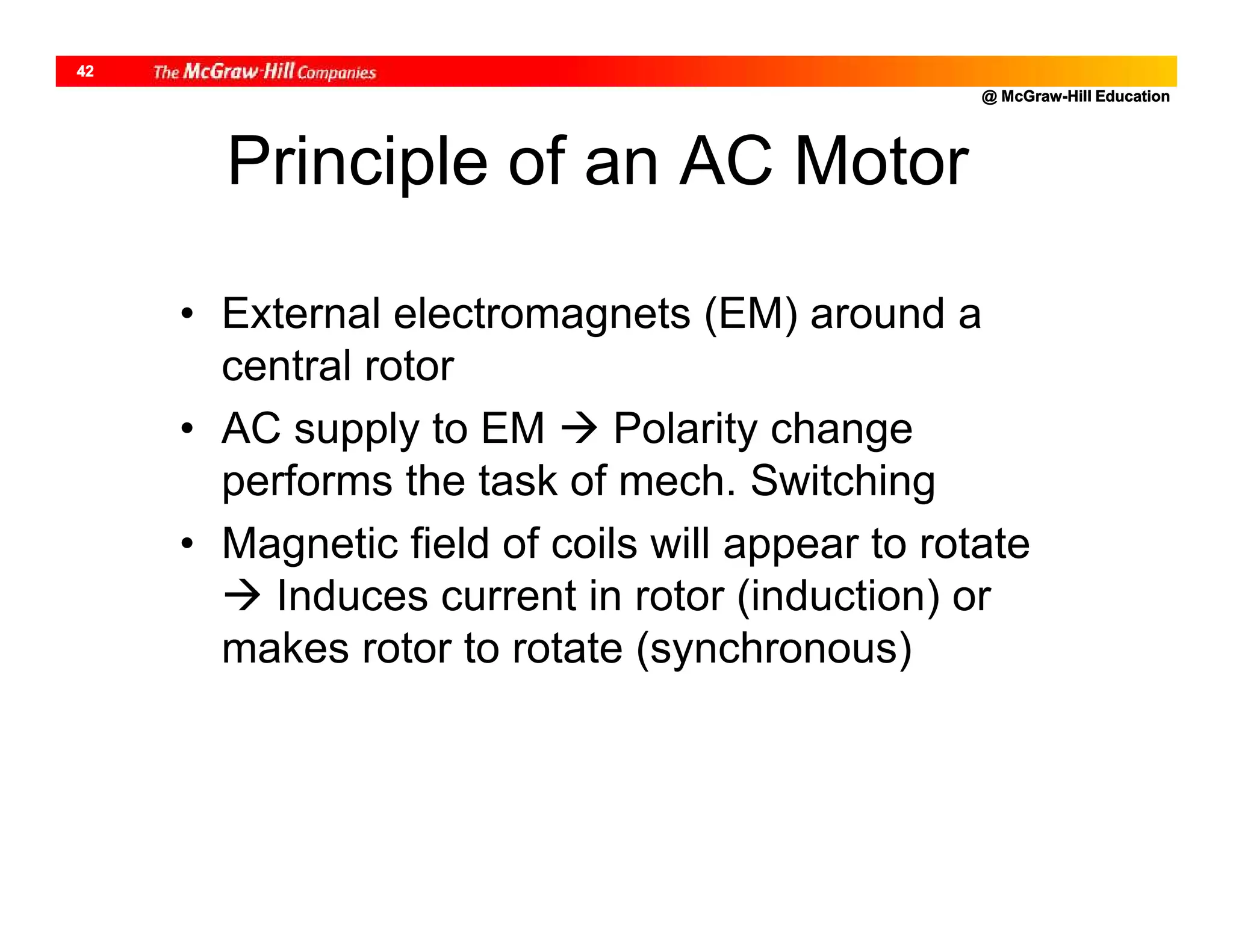 @ McGraw-Hill Education
42
Principle of an AC Motor
• External electromagnets (EM) around a
central rotor
• AC supply to EM  Polarity change
performs the task of mech. Switching
• Magnetic field of coils will appear to rotate
 Induces current in rotor (induction) or
makes rotor to rotate (synchronous)
 