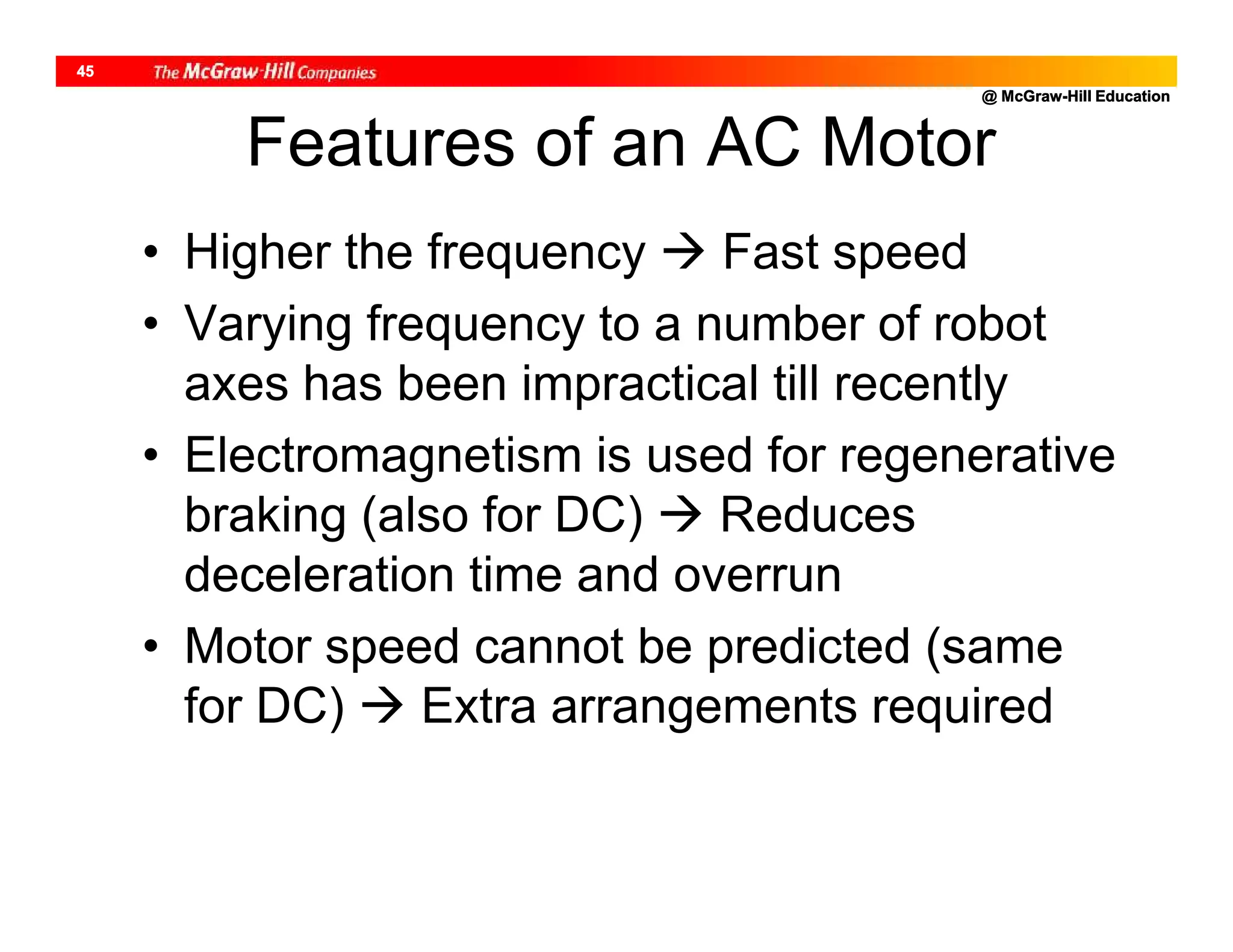 @ McGraw-Hill Education
45
Features of an AC Motor
• Higher the frequency  Fast speed
• Varying frequency to a number of robot
axes has been impractical till recently
• Electromagnetism is used for regenerative
braking (also for DC)  Reduces
deceleration time and overrun
• Motor speed cannot be predicted (same
for DC)  Extra arrangements required
 