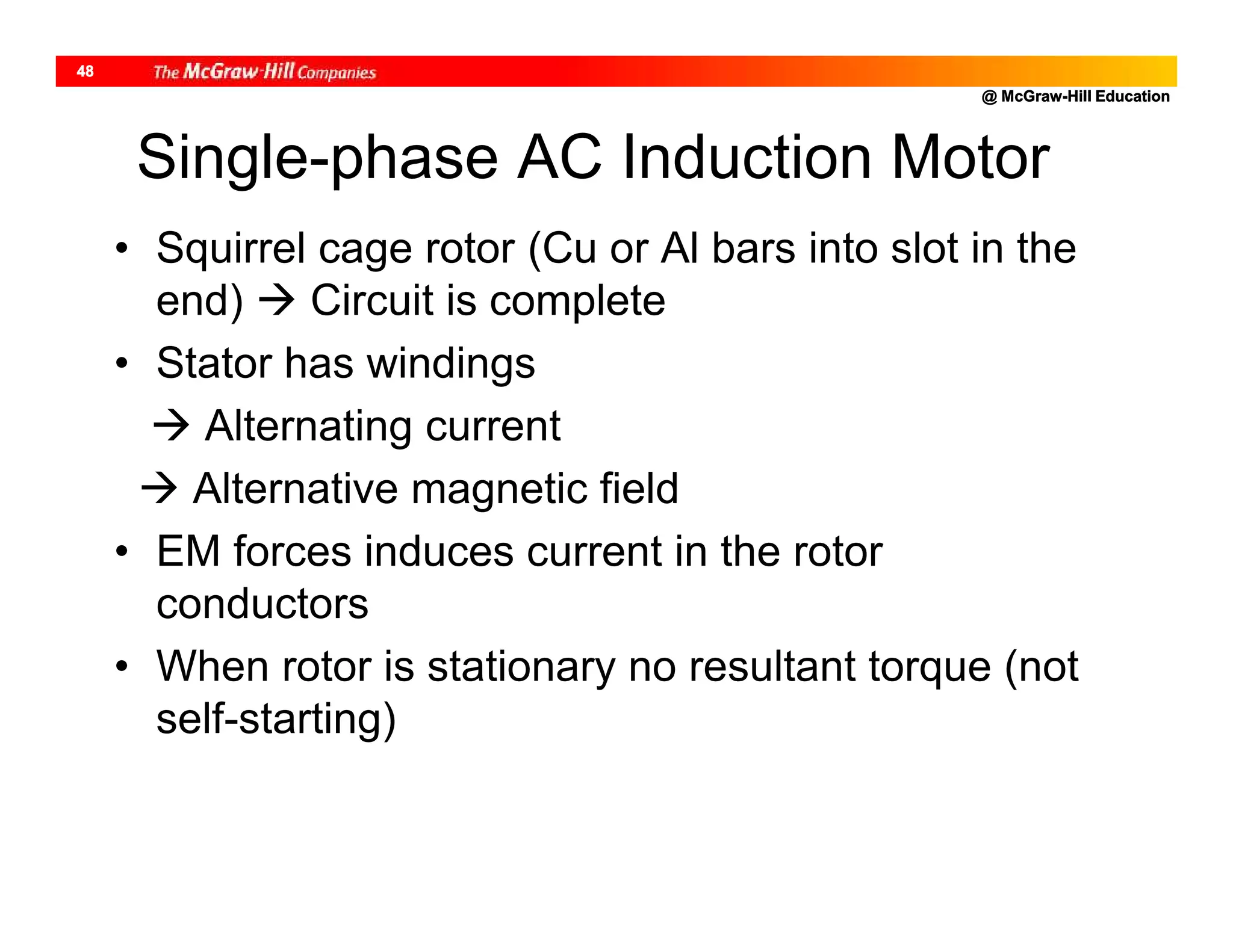 @ McGraw-Hill Education
48
Single-phase AC Induction Motor
• Squirrel cage rotor (Cu or Al bars into slot in the
end)  Circuit is complete
• Stator has windings
 Alternating current
 Alternative magnetic field
• EM forces induces current in the rotor
conductors
• When rotor is stationary no resultant torque (not
self-starting)
 
