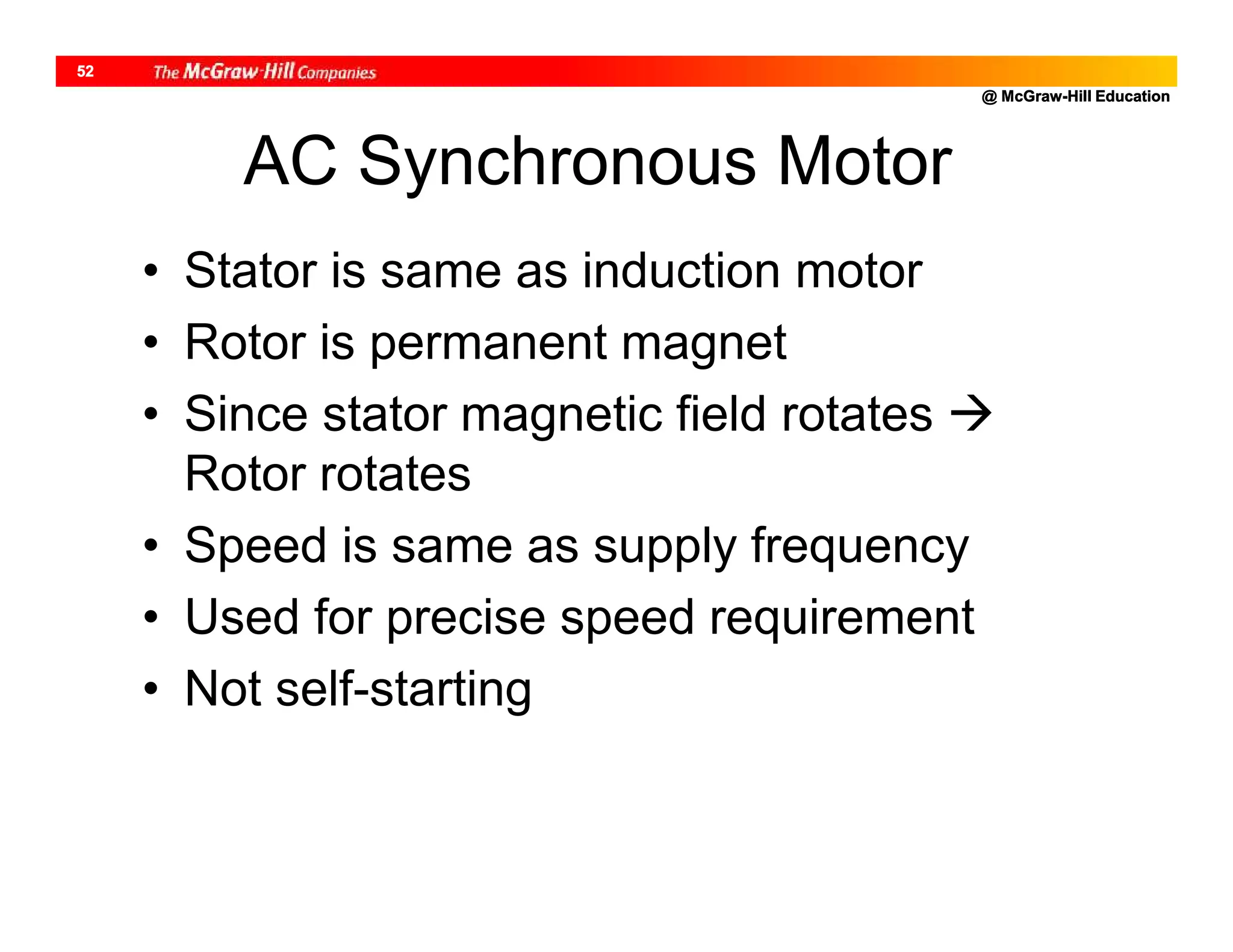 @ McGraw-Hill Education
52
AC Synchronous Motor
• Stator is same as induction motor
• Rotor is permanent magnet
• Since stator magnetic field rotates 
Rotor rotates
• Speed is same as supply frequency
• Used for precise speed requirement
• Not self-starting
 