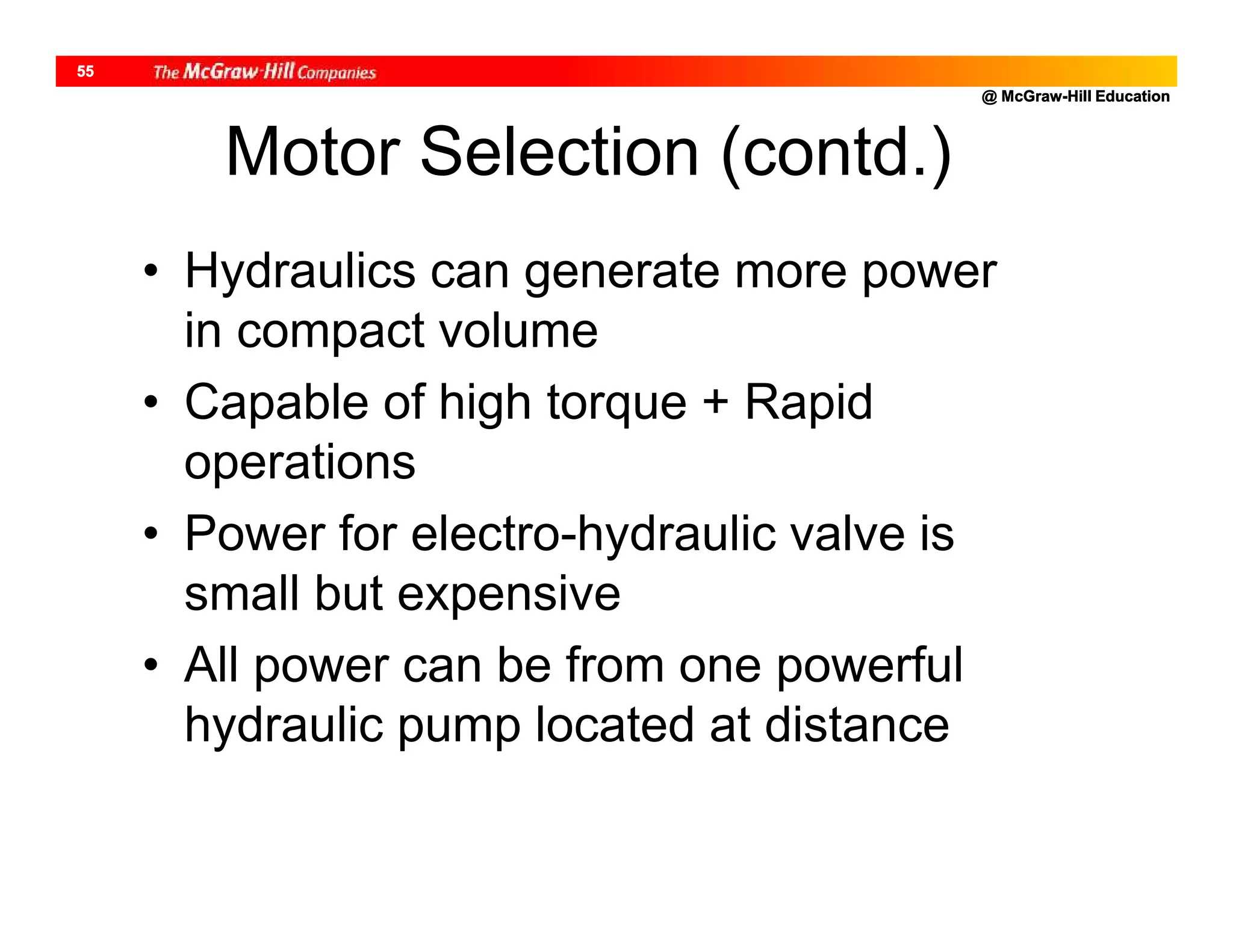 @ McGraw-Hill Education
55
Motor Selection (contd.)
• Hydraulics can generate more power
in compact volume
• Capable of high torque + Rapid
operations
• Power for electro-hydraulic valve is
small but expensive
• All power can be from one powerful
hydraulic pump located at distance
 