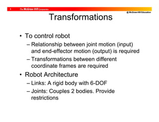 @ McGraw-Hill Education
3
Transformations
• To control robot
– Relationship between joint motion (input)
and end-effector motion (output) is required
– Transformations between different
coordinate frames are required
• Robot Architecture
– Links: A rigid body with 6-DOF
– Joints: Couples 2 bodies. Provide
restrictions
 