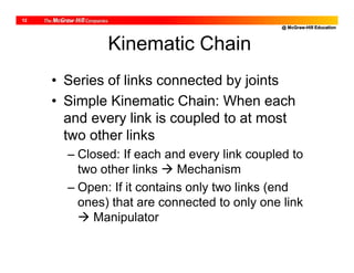 @ McGraw-Hill Education
12
Kinematic Chain
• Series of links connected by joints
• Simple Kinematic Chain: When each
and every link is coupled to at most
two other links
– Closed: If each and every link coupled to
two other links  Mechanism
– Open: If it contains only two links (end
ones) that are connected to only one link
 Manipulator
 