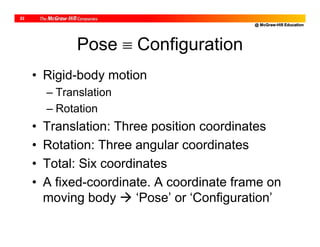 @ McGraw-Hill Education
22
Pose  Configuration
• Rigid-body motion
– Translation
– Rotation
• Translation: Three position coordinates
• Rotation: Three angular coordinates
• Total: Six coordinates
• A fixed-coordinate. A coordinate frame on
moving body  ‘Pose’ or ‘Configuration’
 