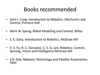 Books recommended
• John J. Craig, Introduction to Robotics: Mechanics and
Control, Prentice Hall
• Mark W. Spong, Robot Modeling and Control, Wiley
• S. K. Saha, Introduction to Robotics, McGraw Hill
• K. S. Fu, R. C. Gonzalez, C. S. G. Lee, Robotics: Control,
Sensing, Vision and Intelligence McGraw-Hill
• S.R. Deb, Robotics Technology and Flexible Automation,
TMH
 