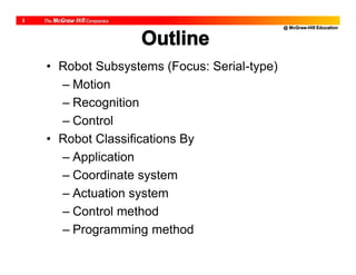 @ McGraw-Hill Education
2
Outline
• Robot Subsystems (Focus: Serial-type)
– Motion
– Recognition
– Control
• Robot Classifications By
– Application
– Coordinate system
– Actuation system
– Control method
– Programming method
 