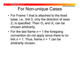 @ McGraw-Hill Education
53
For Non-unique Cases
• For Frame 1 that is attached to the fixed
base, i.e., link 0, only the direction of axes
Z1 is specified. Then O1 and X1 can be
chosen arbitrarily.
• For the last frame n + 1 the foregoing
convention do not apply since there is no
link n + 1. Thus, frame n + 1 can be
arbitrarily chosen.
 