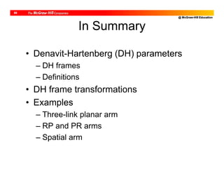 @ McGraw-Hill Education
69
In Summary
• Denavit-Hartenberg (DH) parameters
– DH frames
– Definitions
• DH frame transformations
• Examples
– Three-link planar arm
– RP and PR arms
– Spatial arm
 
