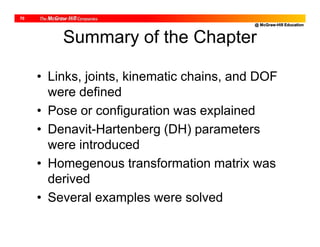 @ McGraw-Hill Education
70
Summary of the Chapter
• Links, joints, kinematic chains, and DOF
were defined
• Pose or configuration was explained
• Denavit-Hartenberg (DH) parameters
were introduced
• Homegenous transformation matrix was
derived
• Several examples were solved
 