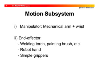 @ McGraw-Hill Education
5
Motion Subsystem
i) Manipulator: Mechanical arm + wrist
ii) End-effector
- Welding torch, painting brush, etc.
- Robot hand
- Simple grippers
 