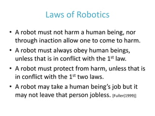 Laws of Robotics
• A robot must not harm a human being, nor
through inaction allow one to come to harm.
• A robot must always obey human beings,
unless that is in conflict with the 1st law.
• A robot must protect from harm, unless that is
in conflict with the 1st two laws.
• A robot may take a human being’s job but it
may not leave that person jobless. [Fuller(1999)]
 