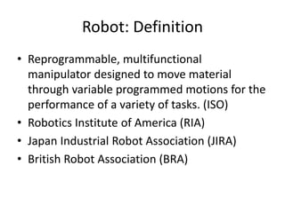 Robot: Definition
• Reprogrammable, multifunctional
manipulator designed to move material
through variable programmed motions for the
performance of a variety of tasks. (ISO)
• Robotics Institute of America (RIA)
• Japan Industrial Robot Association (JIRA)
• British Robot Association (BRA)
 