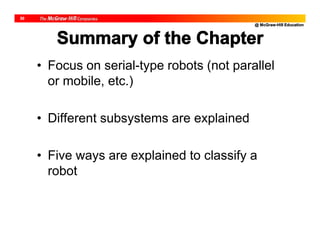 @ McGraw-Hill Education
30
Summary of the Chapter
• Focus on serial-type robots (not parallel
or mobile, etc.)
• Different subsystems are explained
• Five ways are explained to classify a
robot
 