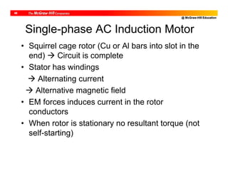 @ McGraw-Hill Education
48
Single-phase AC Induction Motor
• Squirrel cage rotor (Cu or Al bars into slot in the
end)  Circuit is complete
• Stator has windings
 Alternating current
 Alternative magnetic field
• EM forces induces current in the rotor
conductors
• When rotor is stationary no resultant torque (not
self-starting)
 