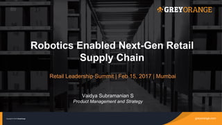 greyorange.comCopyright © 2016 GreyOrange
Robotics Enabled Next-Gen Retail
Supply Chain
greyorange.comCopyright © 2016 GreyOrange
Retail Leadership Summit | Feb 15, 2017 | Mumbai
Vaidya Subramanian S
Product Management and Strategy
 