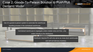 greyorange.comCopyright © 2016 GreyOrange
Use of a goods-to-person system to automate the warehouse
handling process in the centralized warehouse
Centralized warehouse to segregate orders retailer-wise and then, ship
orders directly to the distributors
Distributor depots/JITs will only serve as cross-dock warehouses
and will not hold any inventory
Case 2: Goods-To-Person Solution to Push/Pull
Demand Model
 
