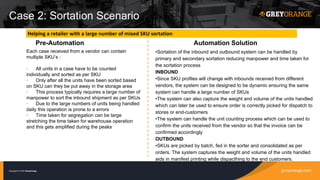 greyorange.comCopyright © 2016 GreyOrange
Case 2: Sortation Scenario
Pre-Automation Automation Solution
•Sortation of the inbound and outbound system can be handled by
primary and secondary sortation reducing manpower and time taken for
the sortation process
INBOUND
•Since SKU profiles will change with inbounds received from different
vendors, the system can be designed to be dynamic ensuring the same
system can handle a large number of SKUs
•The system can also capture the weight and volume of the units handled
which can later be used to ensure order is correctly picked for dispatch to
stores or end-customers
•The system can handle the unit counting process which can be used to
confirm the units received from the vendor so that the invoice can be
confirmed accordingly
OUTBOUND
•SKUs are picked by batch, fed in the sorter and consolidated as per
orders. The system captures the weight and volume of the units handled
aids in manifest printing while dispacthing to the end customers.
Helping a retailer with a large number of mixed SKU sortation
Each case received from a vendor can contain
multiple SKU’s :
· All units in a case have to be counted
individually and sorted as per SKU
· Only after all the units have been sorted based
on SKU can they be put away in the storage area
· This process typically requires a large number of
manpower to sort the inbound shipment as per SKUs
· Due to the large numbers of units being handled
daily this operation is prone to a errors
· Time taken for segregation can be large
stretching the time taken for warehouse operation
and this gets amplified during the peaks
 
