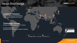 greyorange.comCopyright © 2016 GreyOrange
About GreyOrange
CURRENT OFFICES INSTALLATIONS PLANNED OFFICES
NEW DELHI
GURGAON
DUBAI
MUMBAI
KOLKATA
HYDERABAD
BANGALORE
HONG KONG
SINGAPORE
JAPAN
Technology Pioneer
Building Artificial Intelligence In Our Robots
In-house Capabilities
Mechanical | Electronics | Embedded | Software
Leaders In Robotics
End-to-end product conceptualization,
development, installation and support
Business Collaboration
GERMANY
 